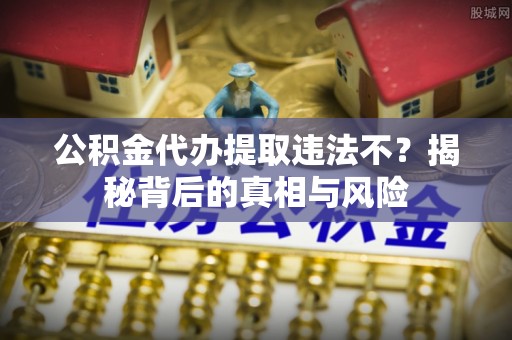 营山公积金代办提取违法不？揭秘背后的真相与风险