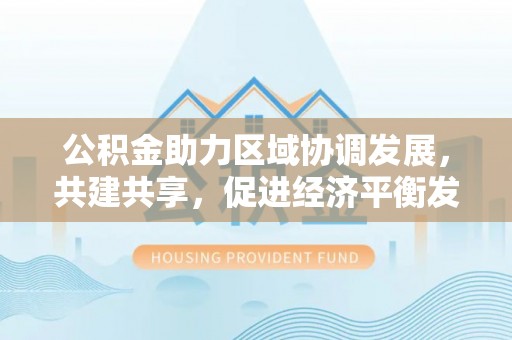 营山公积金助力区域协调发展，共建共享，促进经济平衡发展