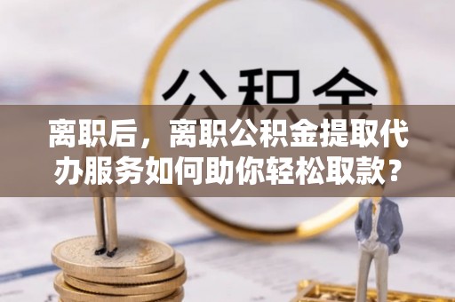 营山离职后，离职公积金提取代办服务如何助你轻松取款？
