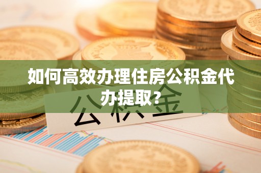 营山如何高效办理住房公积金代办提取？