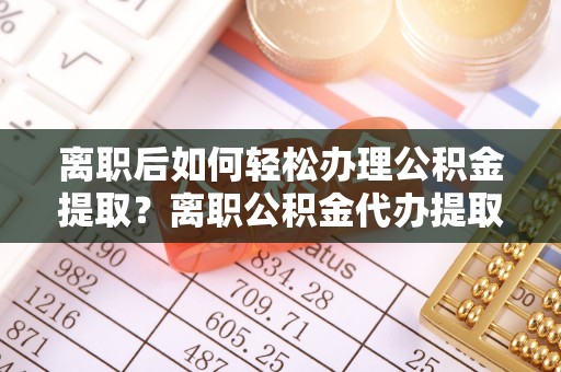 营山离职后如何轻松办理公积金提取？离职公积金代办提取全攻略