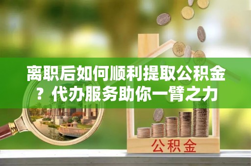 营山离职后如何顺利提取公积金？代办服务助你一臂之力
