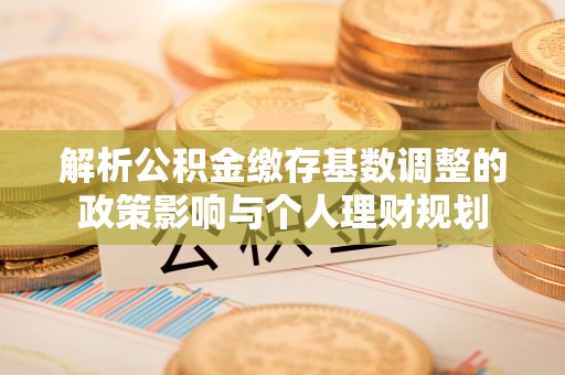 营山解析公积金缴存基数调整的政策影响与个人理财规划