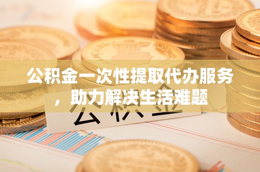 营山公积金一次性提取代办服务，助力解决生活难题
