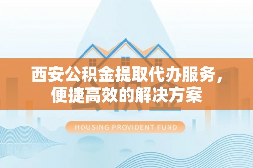 营山西安公积金提取代办服务，便捷高效的解决方案