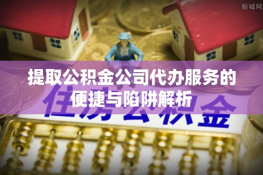 营山提取公积金公司代办服务的便捷与陷阱解析