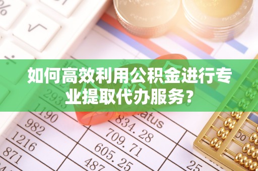 营山如何高效利用公积金进行专业提取代办服务？