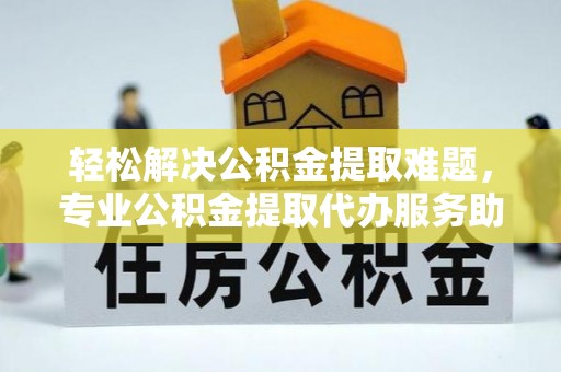 营山轻松解决公积金提取难题，专业公积金提取代办服务助您无忧