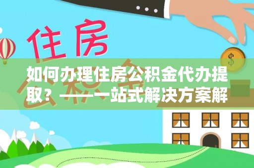 营山如何办理住房公积金代办提取？——一站式解决方案解析