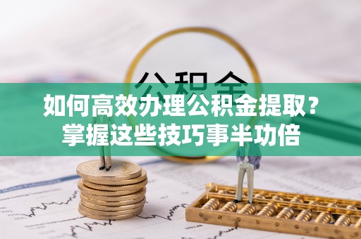营山如何高效办理公积金提取？掌握这些技巧事半功倍