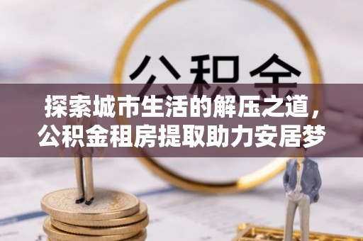 营山探索城市生活的解压之道，公积金租房提取助力安居梦想
