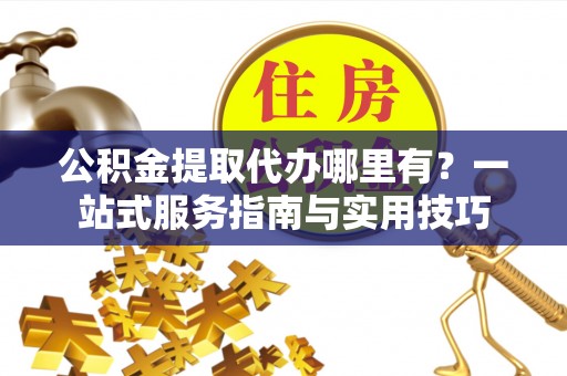 营山公积金提取代办哪里有？一站式服务指南与实用技巧