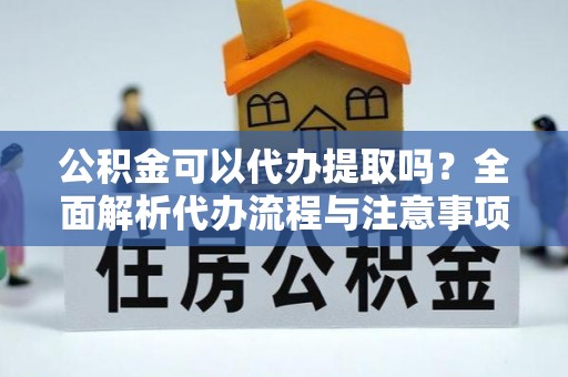 营山公积金可以代办提取吗？全面解析代办流程与注意事项