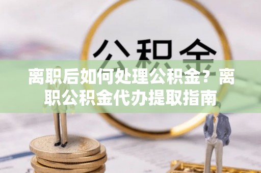 营山离职后如何处理公积金？离职公积金代办提取指南