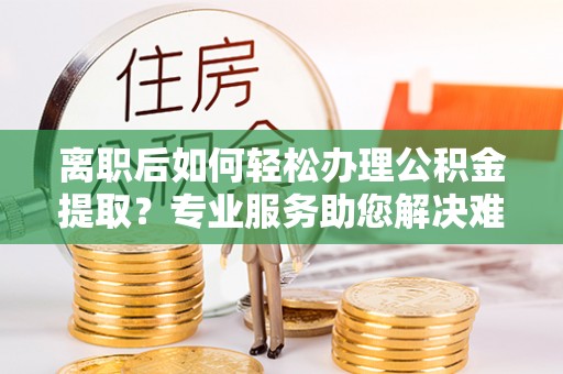 营山离职后如何轻松办理公积金提取？专业服务助您解决难题