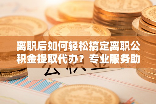 营山离职后如何轻松搞定离职公积金提取代办？专业服务助你一臂之力