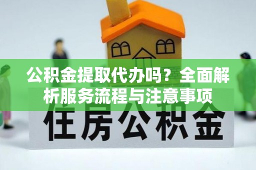 营山公积金提取代办吗？全面解析服务流程与注意事项