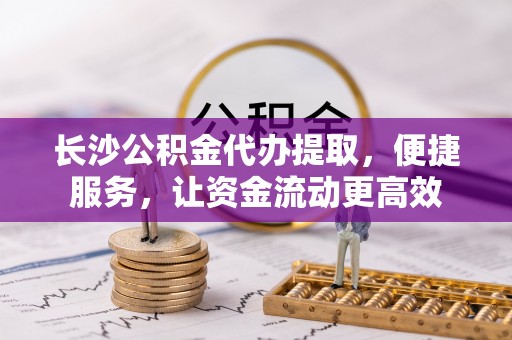 营山长沙公积金代办提取，便捷服务，让资金流动更高效