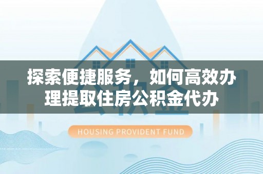 营山探索便捷服务，如何高效办理提取住房公积金代办