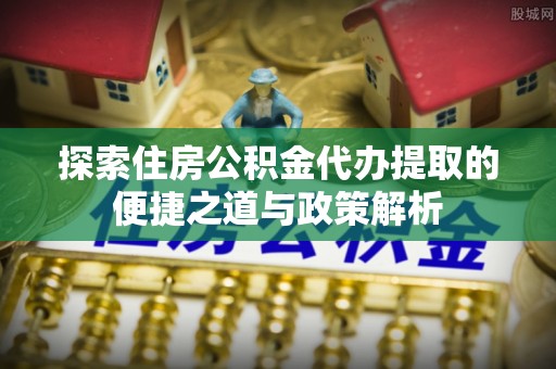 营山探索住房公积金代办提取的便捷之道与政策解析
